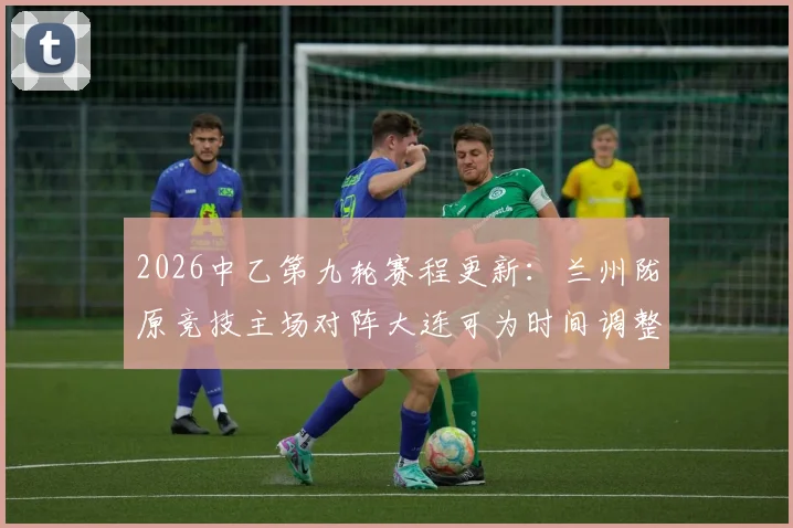 2026中乙第九轮赛程更新：兰州陇原竞技主场对阵大连可为时间调整为6月5日晚19_30