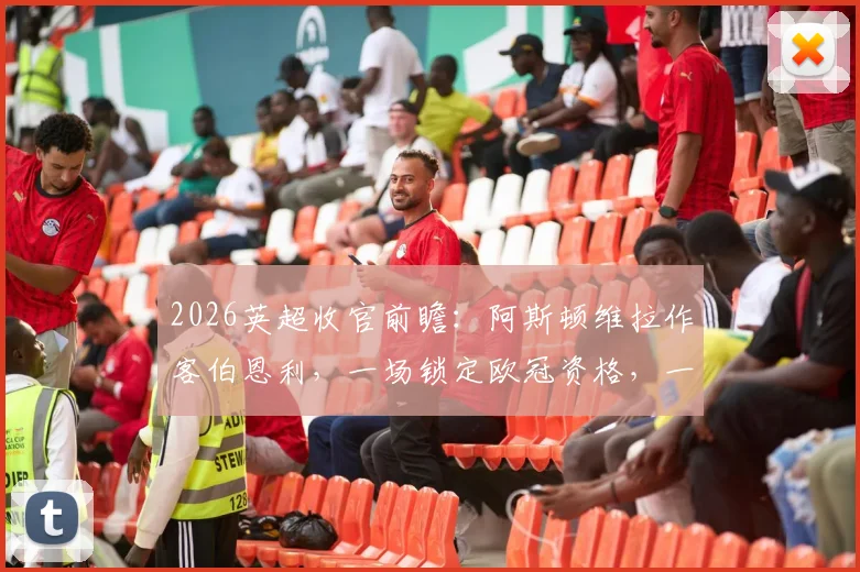 2026英超收官前瞻：阿斯顿维拉作客伯恩利，一场锁定欧冠资格，一场为荣誉而战的关键较量分析