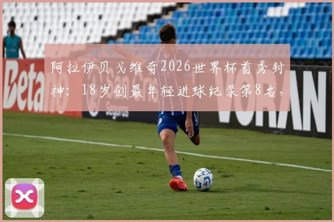阿拉伊贝戈维奇2026世界杯首秀封神：18岁创最年轻进球纪录第8名，凭何当选全场最佳？数据分析与进球集锦回顾