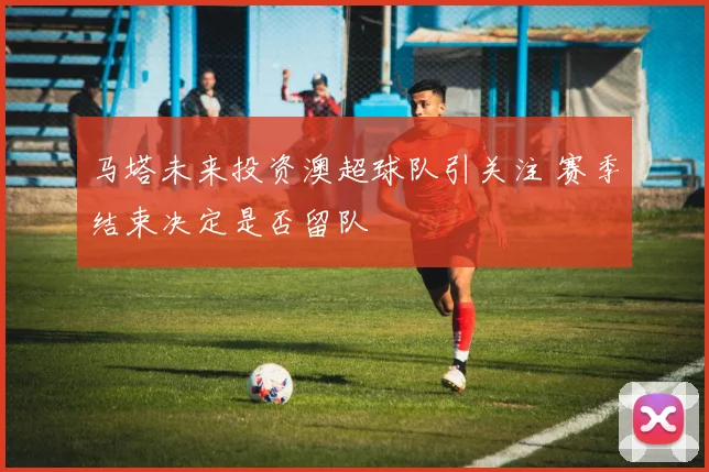 马塔未来投资澳超球队引关注 赛季结束决定是否留队