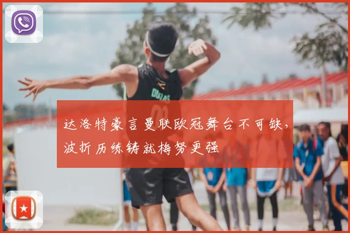 达洛特豪言曼联欧冠舞台不可缺，波折历练铸就梅努更强