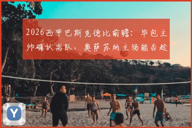 2026西甲巴斯克德比前瞻：毕包主帅确认离队，奥萨苏纳主场能否趁势拿下关键三分？历史交锋与战术影响解析