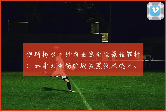 伊斯梅尔·科内当选全场最佳解析：加拿大中场对战波黑技术统计、评分及2026最新动态一览