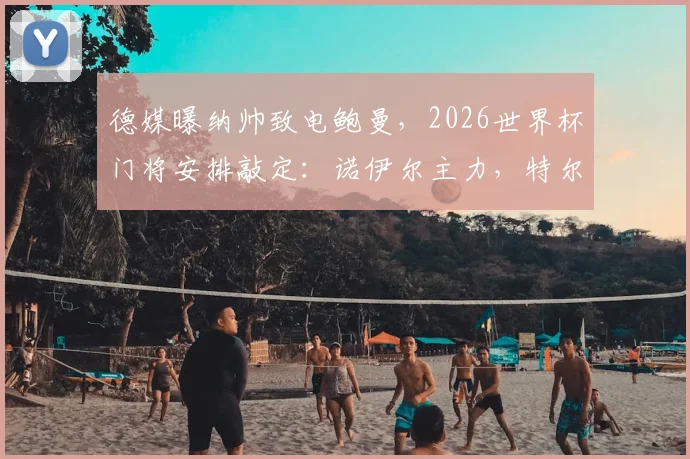德媒曝纳帅致电鲍曼，2026世界杯门将安排敲定：诺伊尔主力，特尔施特根定位如何？