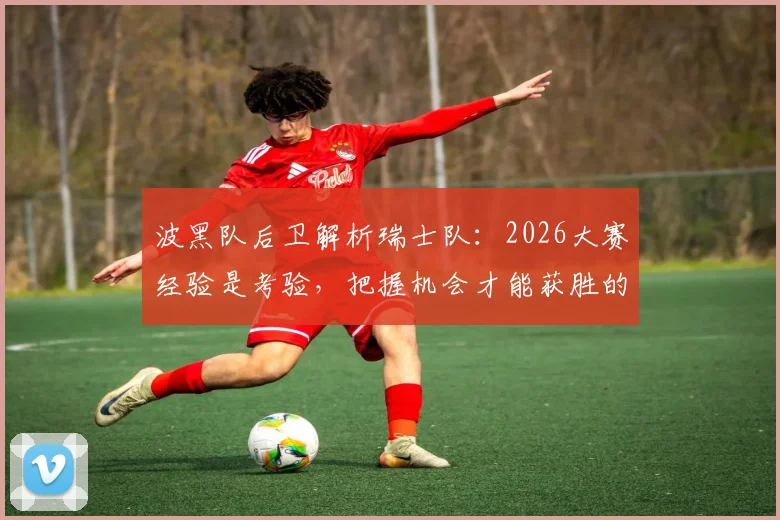 波黑队后卫解析瑞士队：2026大赛经验是考验，把握机会才能获胜的关键所在