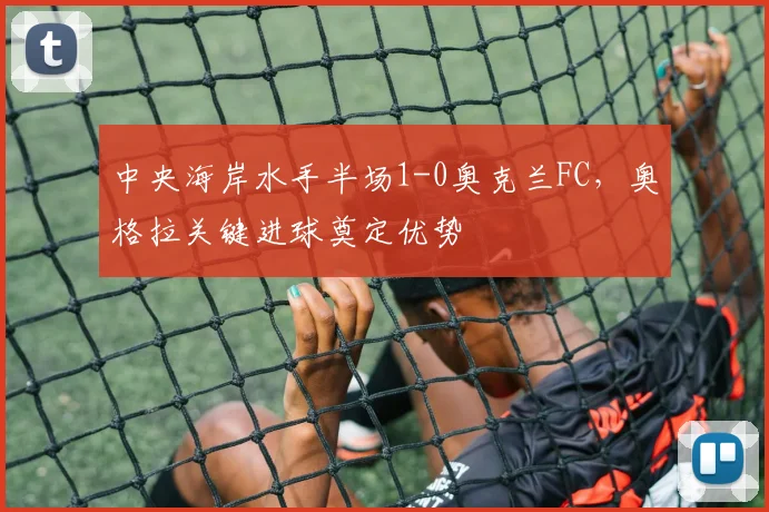 中央海岸水手半场1-0奥克兰FC，奥格拉关键进球奠定优势