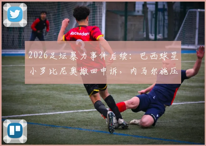 2026足坛暴力事件后续:巴西球星小罗比尼奥撤回申诉,内马尔施压事件尘埃落定,案件详情与影响分析