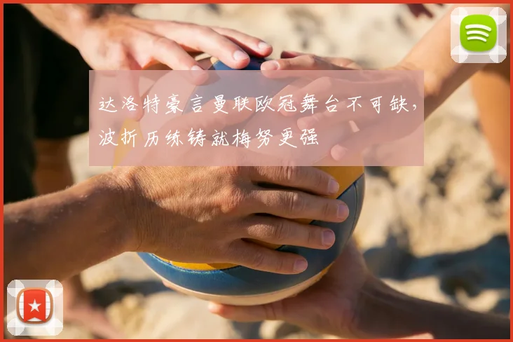 达洛特豪言曼联欧冠舞台不可缺，波折历练铸就梅努更强