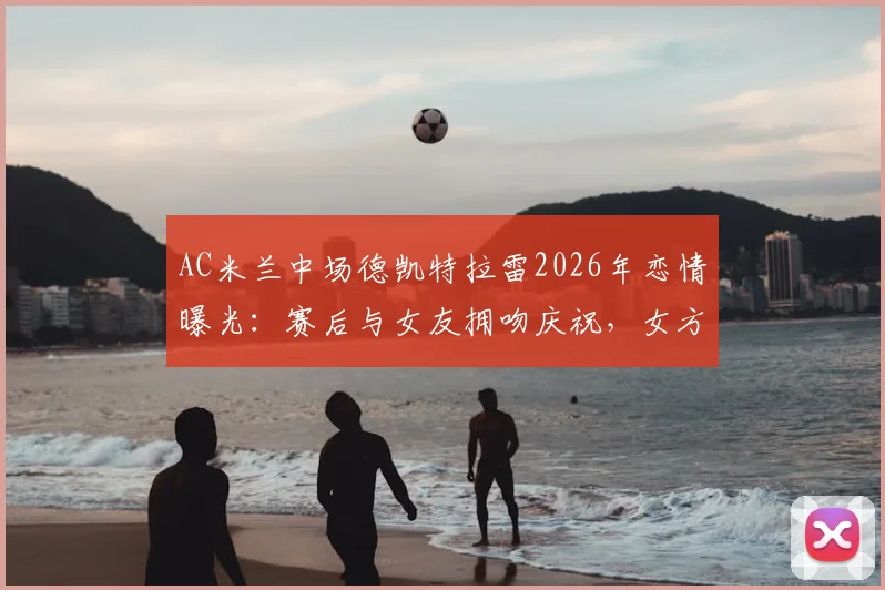 AC米兰中场德凯特拉雷2026年恋情曝光：赛后与女友拥吻庆祝，女方社媒晒照引热议