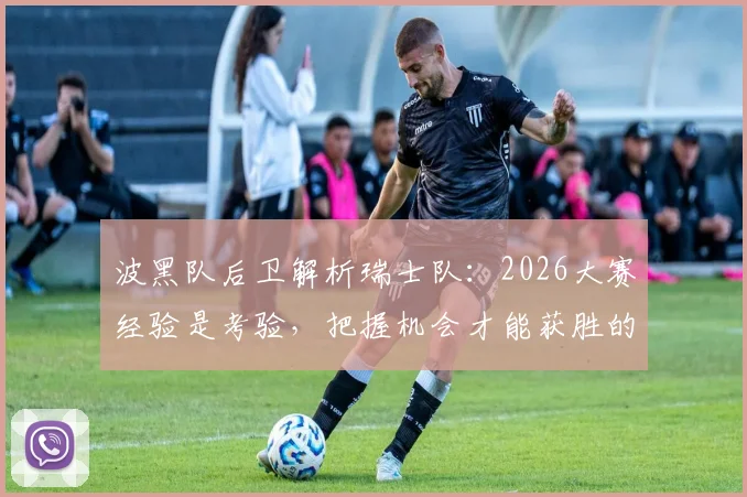 波黑队后卫解析瑞士队：2026大赛经验是考验，把握机会才能获胜的关键所在
