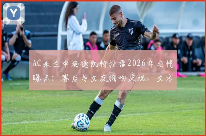 AC米兰中场德凯特拉雷2026年恋情曝光:赛后与女友拥吻庆祝,女方社媒晒照引热议