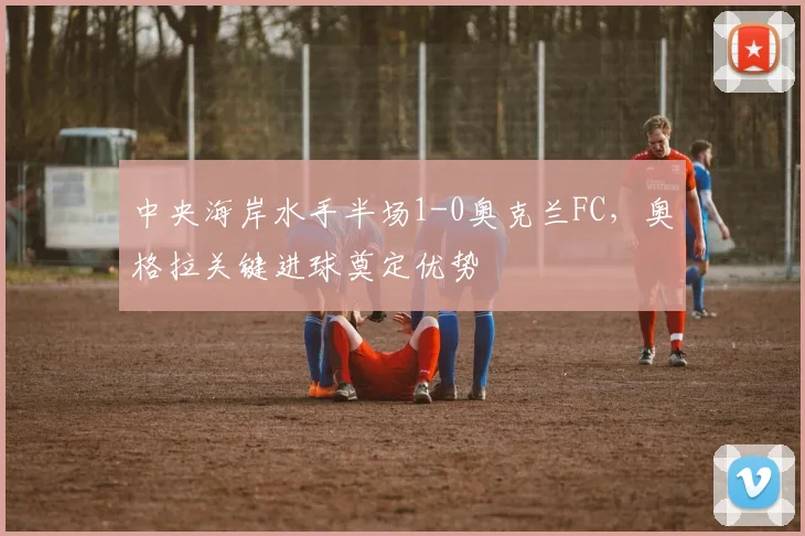 中央海岸水手半场1-0奥克兰FC，奥格拉关键进球奠定优势