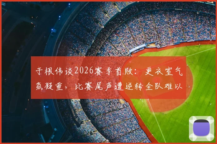于根伟谈2026赛季首败:更衣室气氛凝重,比赛尾声遭逆转全队难以接受